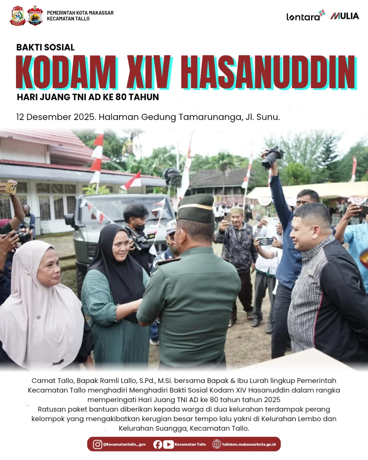 BAKTI SOSIAL KODAM XIV/HASANUDDIN. BAKTI SOSIAL
KODAM XIV/HASANUDDIN
HARI JUANG TNI AD KE-80
12 Desember 2025

Halaman Gedung Tamarunanga, Jl. Sunu

Camat Tallo, Bapak Ramli Lallo, S.Pd., M.Si., bersama para Lurah lingkup Pemerintah Kecamatan Tallo menghadiri kegiatan Bakti Sosial Kodam XIV/Hasanuddin dalam rangka peringatan Hari Juang TNI AD ke-80 tahun 2025.

Dalam kegiatan tersebut, ratusan paket bantuan disalurkan kepada warga di dua kelurahan terdampak konflik kelompok, yaitu Kelurahan Lembo dan Kelurahan Suangga, Kecamatan Tallo.